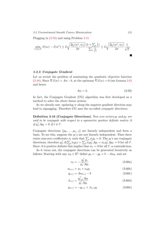 3.2 Unconstrained Smooth Convex Minimization 111
Plugging in (3.58) and using Problem 3.15
min
1≤t≤T
J(wt) − J(w∗
) ≤ L
∆f (w∗, w1)
2σ
(1 + t
1
t )
t
1√
t
≤ L
∆f (w∗, w1)
2σ
1
√
T
.
3.2.5 Conjugate Gradient
Let us revisit the problem of minimizing the quadratic objective function
(3.48). Since J(w) = Aw −b, at the optimum J(w) = 0 (see Lemma 3.6)
and hence
Aw = b. (3.59)
In fact, the Conjugate Gradient (CG) algorithm was ﬁrst developed as a
method to solve the above linear system.
As we already saw, updating w along the negative gradient direction may
lead to zigzagging. Therefore CG uses the so-called conjugate directions.
Deﬁnition 3.16 (Conjugate Directions) Non zero vectors pt and pt are
said to be conjugate with respect to a symmetric positive deﬁnite matrix A
if pt Apt = 0 if t = t .
Conjugate directions {p0, . . . , pn−1} are linearly independent and form a
basis. To see this, suppose the pt’s are not linearly independent. Then there
exists non-zero coeﬃcients σt such that t σtpt = 0. The pt’s are conjugate
directions, therefore pt A( t σtpt) = t σtpt Apt = σt pt Apt = 0 for all t .
Since A is positive deﬁnite this implies that σt = 0 for all t , a contradiction.
As it turns out, the conjugate directions can be generated iteratively as
follows: Starting with any w0 ∈ Rn
deﬁne p0 = −g0 = b − Aw0, and set
αt = −
gt pt
pt Apt
(3.60a)
wt+1 = wt + αtpt (3.60b)
gt+1 = Awt+1 − b (3.60c)
βt+1 =
gt+1Apt
pt Apt
(3.60d)
pt+1 = −gt+1 + βt+1pt (3.60e)
 