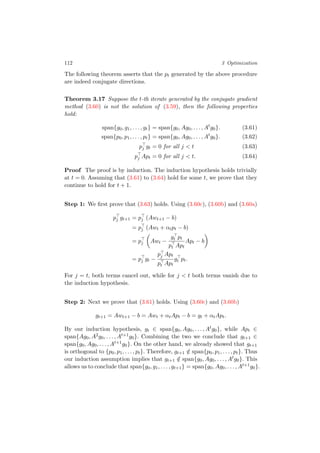 112 3 Optimization
The following theorem asserts that the pt generated by the above procedure
are indeed conjugate directions.
Theorem 3.17 Suppose the t-th iterate generated by the conjugate gradient
method (3.60) is not the solution of (3.59), then the following properties
hold:
span{g0, g1, . . . , gt} = span{g0, Ag0, . . . , At
g0}. (3.61)
span{p0, p1, . . . , pt} = span{g0, Ag0, . . . , At
g0}. (3.62)
pj gt = 0 for all j < t (3.63)
pj Apt = 0 for all j < t. (3.64)
Proof The proof is by induction. The induction hypothesis holds trivially
at t = 0. Assuming that (3.61) to (3.64) hold for some t, we prove that they
continue to hold for t + 1.
Step 1: We ﬁrst prove that (3.63) holds. Using (3.60c), (3.60b) and (3.60a)
pj gt+1 = pj (Awt+1 − b)
= pj (Awt + αtpt − b)
= pj Awt −
gt pt
pt Apt
Apt − b
= pj gt −
pj Apt
pt Apt
gt pt.
For j = t, both terms cancel out, while for j < t both terms vanish due to
the induction hypothesis.
Step 2: Next we prove that (3.61) holds. Using (3.60c) and (3.60b)
gt+1 = Awt+1 − b = Awt + αtApt − b = gt + αtApt.
By our induction hypothesis, gt ∈ span{g0, Ag0, . . . , Atg0}, while Apt ∈
span{Ag0, A2g0, . . . , At+1g0}. Combining the two we conclude that gt+1 ∈
span{g0, Ag0, . . . , At+1g0}. On the other hand, we already showed that gt+1
is orthogonal to {p0, p1, . . . , pt}. Therefore, gt+1 /∈ span{p0, p1, . . . , pt}. Thus
our induction assumption implies that gt+1 /∈ span{g0, Ag0, . . . , Atg0}. This
allows us to conclude that span{g0, g1, . . . , gt+1} = span{g0, Ag0, . . . , At+1g0}.
 