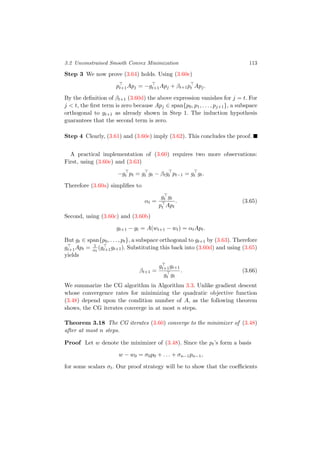 3.2 Unconstrained Smooth Convex Minimization 113
Step 3 We now prove (3.64) holds. Using (3.60e)
pt+1Apj = −gt+1Apj + βt+1pt Apj.
By the deﬁnition of βt+1 (3.60d) the above expression vanishes for j = t. For
j < t, the ﬁrst term is zero because Apj ∈ span{p0, p1, . . . , pj+1}, a subspace
orthogonal to gt+1 as already shown in Step 1. The induction hypothesis
guarantees that the second term is zero.
Step 4 Clearly, (3.61) and (3.60e) imply (3.62). This concludes the proof.
A practical implementation of (3.60) requires two more observations:
First, using (3.60e) and (3.63)
−gt pt = gt gt − βtgt pt−1 = gt gt.
Therefore (3.60a) simpliﬁes to
αt =
gt gt
pt Apt
. (3.65)
Second, using (3.60c) and (3.60b)
gt+1 − gt = A(wt+1 − wt) = αtApt.
But gt ∈ span{p0, . . . , pt}, a subspace orthogonal to gt+1 by (3.63). Therefore
gt+1Apt = 1
αt
(gt+1gt+1). Substituting this back into (3.60d) and using (3.65)
yields
βt+1 =
gt+1gt+1
gt gt
. (3.66)
We summarize the CG algorithm in Algorithm 3.3. Unlike gradient descent
whose convergence rates for minimizing the quadratic objective function
(3.48) depend upon the condition number of A, as the following theorem
shows, the CG iterates converge in at most n steps.
Theorem 3.18 The CG iterates (3.60) converge to the minimizer of (3.48)
after at most n steps.
Proof Let w denote the minimizer of (3.48). Since the pt’s form a basis
w − w0 = σ0p0 + . . . + σn−1pn−1,
for some scalars σt. Our proof strategy will be to show that the coeﬃcients
 