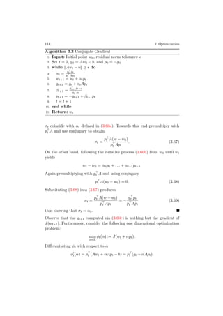 114 3 Optimization
Algorithm 3.3 Conjugate Gradient
1: Input: Initial point w0, residual norm tolerance
2: Set t = 0, g0 = Aw0 − b, and p0 = −g0
3: while Awt − b ≥ do
4: αt =
gt gt
pt Apt
5: wt+1 = wt + αtpt
6: gt+1 = gt + αtApt
7: βt+1 =
gt+1gt+1
gt gt
8: pt+1 = −gt+1 + βt+1pt
9: t = t + 1
10: end while
11: Return: wt
σt coincide with αt deﬁned in (3.60a). Towards this end premultiply with
pt A and use conjugacy to obtain
σt =
pt A(w − w0)
pt Apt
. (3.67)
On the other hand, following the iterative process (3.60b) from w0 until wt
yields
wt − w0 = α0p0 + . . . + αt−1pt−1.
Again premultiplying with pt A and using conjugacy
pt A(wt − w0) = 0. (3.68)
Substituting (3.68) into (3.67) produces
σt =
pt A(w − wt)
pt Apt
= −
gt pt
pt Apt
, (3.69)
thus showing that σt = αt.
Observe that the gt+1 computed via (3.60c) is nothing but the gradient of
J(wt+1). Furthermore, consider the following one dimensional optimization
problem:
min
α∈R
φt(α) := J(wt + αpt).
Diﬀerentiating φt with respect to α
φt(α) = pt (Awt + αApt − b) = pt (gt + αApt).
 