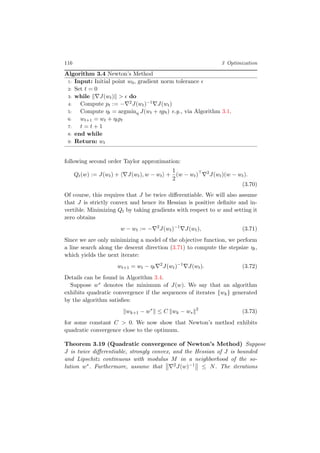 116 3 Optimization
Algorithm 3.4 Newton’s Method
1: Input: Initial point w0, gradient norm tolerance
2: Set t = 0
3: while J(wt) > do
4: Compute pt := − 2J(wt)−1 J(wt)
5: Compute ηt = argminη J(wt + ηpt) e.g., via Algorithm 3.1.
6: wt+1 = wt + ηtpt
7: t = t + 1
8: end while
9: Return: wt
following second order Taylor approximation:
Qt(w) := J(wt) + J(wt), w − wt +
1
2
(w − wt) 2
J(wt)(w − wt).
(3.70)
Of course, this requires that J be twice diﬀerentiable. We will also assume
that J is strictly convex and hence its Hessian is positive deﬁnite and in-
vertible. Minimizing Qt by taking gradients with respect to w and setting it
zero obtains
w − wt := − 2
J(wt)−1
J(wt), (3.71)
Since we are only minimizing a model of the objective function, we perform
a line search along the descent direction (3.71) to compute the stepsize ηt,
which yields the next iterate:
wt+1 = wt − ηt
2
J(wt)−1
J(wt). (3.72)
Details can be found in Algorithm 3.4.
Suppose w∗ denotes the minimum of J(w). We say that an algorithm
exhibits quadratic convergence if the sequences of iterates {wk} generated
by the algorithm satisﬁes:
wk+1 − w∗
≤ C wk − w∗
2
(3.73)
for some constant C > 0. We now show that Newton’s method exhibits
quadratic convergence close to the optimum.
Theorem 3.19 (Quadratic convergence of Newton’s Method) Suppose
J is twice diﬀerentiable, strongly convex, and the Hessian of J is bounded
and Lipschitz continuous with modulus M in a neighborhood of the so-
lution w∗. Furthermore, assume that 2J(w)−1 ≤ N. The iterations
 