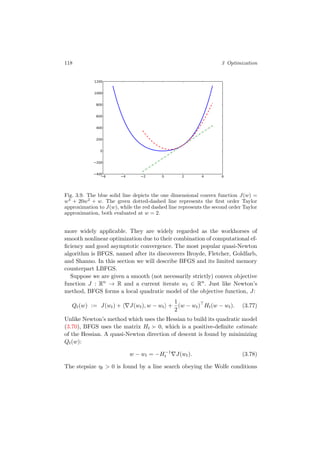 118 3 Optimization
6 4 2 0 2 4 6400
200
0
200
400
600
800
1000
1200
Fig. 3.9. The blue solid line depicts the one dimensional convex function J(w) =
w4
+ 20w2
+ w. The green dotted-dashed line represents the ﬁrst order Taylor
approximation to J(w), while the red dashed line represents the second order Taylor
approximation, both evaluated at w = 2.
more widely applicable. They are widely regarded as the workhorses of
smooth nonlinear optimization due to their combination of computational ef-
ﬁciency and good asymptotic convergence. The most popular quasi-Newton
algorithm is BFGS, named after its discoverers Broyde, Fletcher, Goldfarb,
and Shanno. In this section we will describe BFGS and its limited memory
counterpart LBFGS.
Suppose we are given a smooth (not necessarily strictly) convex objective
function J : Rn
→ R and a current iterate wt ∈ Rn
. Just like Newton’s
method, BFGS forms a local quadratic model of the objective function, J:
Qt(w) := J(wt) + J(wt), w − wt +
1
2
(w − wt) Ht(w − wt). (3.77)
Unlike Newton’s method which uses the Hessian to build its quadratic model
(3.70), BFGS uses the matrix Ht 0, which is a positive-deﬁnite estimate
of the Hessian. A quasi-Newton direction of descent is found by minimizing
Qt(w):
w − wt = −H−1
t J(wt). (3.78)
The stepsize ηt > 0 is found by a line search obeying the Wolfe conditions
 