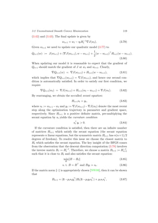 3.2 Unconstrained Smooth Convex Minimization 119
(3.42) and (3.43). The ﬁnal update is given by
wt+1 = wt − ηtH−1
t J(wt). (3.79)
Given wt+1 we need to update our quadratic model (3.77) to
Qt+1(w) := J(wt+1) + J(wt+1), w − wt+1 +
1
2
(w − wt+1) Ht+1(w − wt+1).
(3.80)
When updating our model it is reasonable to expect that the gradient of
Qt+1 should match the gradient of J at wt and wt+1. Clearly,
Qt+1(w) = J(wt+1) + Ht+1(w − wt+1), (3.81)
which implies that Qt+1(wt+1) = J(wt+1), and hence our second con-
dition is automatically satisﬁed. In order to satisfy our ﬁrst condition, we
require
Qt+1(wt) = J(wt+1) + Ht+1(wt − wt+1) = J(wt). (3.82)
By rearranging, we obtain the so-called secant equation:
Ht+1st = yt, (3.83)
where st := wt+1 −wt and yt := J(wt+1)− J(wt) denote the most recent
step along the optimization trajectory in parameter and gradient space,
respectively. Since Ht+1 is a positive deﬁnite matrix, pre-multiplying the
secant equation by st yields the curvature condition
st yt > 0. (3.84)
If the curvature condition is satisﬁed, then there are an inﬁnite number
of matrices Ht+1 which satisfy the secant equation (the secant equation
represents n linear equations, but the symmetric matrix Ht+1 has n(n+1)/2
degrees of freedom). To resolve this issue we choose the closest matrix to
Ht which satisﬁes the secant equation. The key insight of the BFGS comes
from the observation that the descent direction computation (3.78) involves
the inverse matrix Bt := H−1
t . Therefore, we choose a matrix Bt+1 := H−1
t+1
such that it is close to Bt and also satisﬁes the secant equation:
min
B
B − Bt (3.85)
s. t. B = B and Byt = st. (3.86)
If the matrix norm · is appropriately chosen [NW99], then it can be shown
that
Bt+1 = (1 −ρtstyt )Bt(1 −ρtytst ) + ρtstst , (3.87)
 