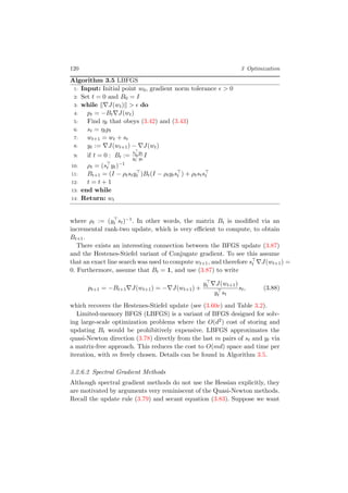 120 3 Optimization
Algorithm 3.5 LBFGS
1: Input: Initial point w0, gradient norm tolerance > 0
2: Set t = 0 and B0 = I
3: while J(wt) > do
4: pt = −Bt J(wt)
5: Find ηt that obeys (3.42) and (3.43)
6: st = ηtpt
7: wt+1 = wt + st
8: yt := J(wt+1) − J(wt)
9: if t = 0 : Bt :=
st yt
yt yt
I
10: ρt = (st yt)−1
11: Bt+1 = (I − ρtstyt )Bt(I − ρtytst ) + ρtstst
12: t = t + 1
13: end while
14: Return: wt
where ρt := (yt st)−1. In other words, the matrix Bt is modiﬁed via an
incremental rank-two update, which is very eﬃcient to compute, to obtain
Bt+1.
There exists an interesting connection between the BFGS update (3.87)
and the Hestenes-Stiefel variant of Conjugate gradient. To see this assume
that an exact line search was used to compute wt+1, and therefore st J(wt+1) =
0. Furthermore, assume that Bt = 1, and use (3.87) to write
pt+1 = −Bt+1 J(wt+1) = − J(wt+1) +
yt J(wt+1)
yt st
st, (3.88)
which recovers the Hestenes-Stiefel update (see (3.60e) and Table 3.2).
Limited-memory BFGS (LBFGS) is a variant of BFGS designed for solv-
ing large-scale optimization problems where the O(d2) cost of storing and
updating Bt would be prohibitively expensive. LBFGS approximates the
quasi-Newton direction (3.78) directly from the last m pairs of st and yt via
a matrix-free approach. This reduces the cost to O(md) space and time per
iteration, with m freely chosen. Details can be found in Algorithm 3.5.
3.2.6.2 Spectral Gradient Methods
Although spectral gradient methods do not use the Hessian explicitly, they
are motivated by arguments very reminiscent of the Quasi-Newton methods.
Recall the update rule (3.79) and secant equation (3.83). Suppose we want
 