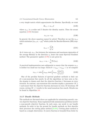 3.2 Unconstrained Smooth Convex Minimization 121
a very simple matrix which approximates the Hessian. Speciﬁcally, we want
Ht+1 = αt+1I (3.89)
where αt+1 is a scalar and I denotes the identity matrix. Then the secant
equation (3.83) becomes
αt+1st = yt. (3.90)
In general, the above equation cannot be solved. Therefore we use the αt+1
which minimizes αt+1st − yt
2
which yields the Barzilai-Borwein (BB) step-
size
αt+1 =
st yt
st st
. (3.91)
As it turns out, αt+1 lies between the minimum and maximum eigenvalue of
the average Hessian in the direction st, hence the name Spectral Gradient
method. The parameter update (3.79) is now given by
wt+1 = wt −
1
αt
J(wt). (3.92)
A practical implementation uses safeguards to ensure that the stepsize αt+1
is neither too small nor too large. Given 0 < αmin < αmax < ∞ we compute
αt+1 = min αmax, max αmin,
st yt
st st
. (3.93)
One of the peculiar features of spectral gradient methods is their use
of a non-monotone line search. In all the algorithms we have seen so far,
the stepsize is chosen such that the objective function J decreases at every
iteration. In contrast, non-monotone line searches employ a parameter M ≥
1 and ensure that the objective function decreases in every M iterations. Of
course, setting M = 1 results in the usual monotone line search. Details can
be found in Algorithm 3.6.
3.2.7 Bundle Methods
The methods we discussed above are applicable for minimizing smooth, con-
vex objective functions. Some regularized risk minimization problems involve
a non-smooth objective function. In such cases, one needs to use bundle
methods. In order to lay the ground for bundle methods we ﬁrst describe
their precursor the cutting plane method [Kel60]. Cutting plane method is
based on a simple observation: A convex function is bounded from below by
 