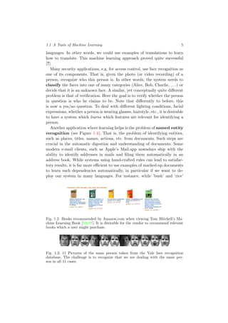 1.1 A Taste of Machine Learning 5
languages. In other words, we could use examples of translations to learn
how to translate. This machine learning approach proved quite successful
[?].
Many security applications, e.g. for access control, use face recognition as
one of its components. That is, given the photo (or video recording) of a
person, recognize who this person is. In other words, the system needs to
classify the faces into one of many categories (Alice, Bob, Charlie, . . . ) or
decide that it is an unknown face. A similar, yet conceptually quite diﬀerent
problem is that of veriﬁcation. Here the goal is to verify whether the person
in question is who he claims to be. Note that diﬀerently to before, this
is now a yes/no question. To deal with diﬀerent lighting conditions, facial
expressions, whether a person is wearing glasses, hairstyle, etc., it is desirable
to have a system which learns which features are relevant for identifying a
person.
Another application where learning helps is the problem of named entity
recognition (see Figure 1.4). That is, the problem of identifying entities,
such as places, titles, names, actions, etc. from documents. Such steps are
crucial in the automatic digestion and understanding of documents. Some
modern e-mail clients, such as Apple’s Mail.app nowadays ship with the
ability to identify addresses in mails and ﬁling them automatically in an
address book. While systems using hand-crafted rules can lead to satisfac-
tory results, it is far more eﬃcient to use examples of marked-up documents
to learn such dependencies automatically, in particular if we want to de-
ploy our system in many languages. For instance, while ’bush’ and ’rice’
Your Amazon.com Today's Deals Gifts & Wish Lists Gift Cards Your Account | Help
Advertise on Amazon
Quantity: 1
or
Sign in to turn on 1-Click ordering.
More Buying Choices
16 used & new from
$52.00
Have one to sell?
Share your own customer images
Search inside another edition of this book
Are You an Author or
Publisher?
Find out how to publish
your own Kindle Books
Hello. Sign in to get personalized recommendations. New customer? Start here.
Books
Books Advanced Search Browse Subjects Hot New Releases Bestsellers The New York Times® Best Sellers Libros En Español Bargain Books Textbooks
Join Amazon Prime and ship Two-Day for free and Overnight for $3.99. Already a member? Sign in.
Machine Learning (Mcgraw-Hill International Edit)
(Paperback)
by Thomas Mitchell (Author) "Ever since computers were invented, we have wondered whether
they might be made to learn..." (more)
(30 customer reviews)
List Price: $87.47
Price: $87.47 & this item ships for FREE with Super Saver Shipping.
Details
Availability: Usually ships within 4 to 7 weeks. Ships from and sold by Amazon.com. Gift-
wrap available.
16 used & new available from $52.00
Also Available in: List Price: Our Price: Other Offers:
Hardcover (1) $153.44 $153.44 34 used & new from $67.00
Better Together
Buy this book with Introduction to Machine Learning (Adaptive Computation and Machine Learning) by Ethem Alpaydin today!
Buy Together Today: $130.87
Customers Who Bought This Item Also Bought
Pattern Recognition and
Machine Learning
(Information Science and
Statistics) by Christopher
M. Bishop
(30) $60.50
Artificial Intelligence: A
Modern Approach (2nd
Edition) (Prentice Hall
Series in Artificial
Intelligence) by Stuart
Russell
(76) $115.00
The Elements of Statistical
Learning by T. Hastie
(25) $72.20
Pattern Classification (2nd
Edition) by Richard O.
Duda
(25) $115.00
Data Mining: Practical
Machine Learning Tools
and Techniques, Second
Edition (Morgan Kaufmann
Series in Data
Management Systems) by
Ian H. Witten
(21) $39.66
› Explore similar items : Books (50)
Editorial Reviews
Book Description
This exciting addition to the McGraw-Hill Series in Computer Science focuses on the concepts and techniques that contribute to the rapidly
changing field of machine learning--including probability and statistics, artificial intelligence, and neural networks--unifying them all in a logical
and coherent manner. Machine Learning serves as a useful reference tool for software developers and researchers, as well as an outstanding text
for college students. --This text refers to the Hardcover edition.
Book Info
Presents the key algorithms and theory that form the core of machine learning. Discusses such theoretical issues as How does learning
performance vary with the number of training examples presented? and Which learning algorithms are most appropriate for various types of
learning tasks? DLC: Computer algorithms. --This text refers to the Hardcover edition.
Product Details
Paperback: 352 pages
Publisher: McGraw-Hill Education (ISE Editions); 1st edition (October 1, 1997)
Language: English
ISBN-10: 0071154671
ISBN-13: 978-0071154673
Product Dimensions: 9 x 5.9 x 1.1 inches
Shipping Weight: 1.2 pounds (View shipping rates and policies)
Average Customer Review: (30 customer reviews)
Amazon.com Sales Rank: #104,460 in Books (See Bestsellers in Books)
Popular in this category: (What's this?)
#11 in Books > Computers & Internet > Computer Science > Artificial Intelligence > Machine Learning
(Publishers and authors: Improve Your Sales)
In-Print Editions: Hardcover (1) | All Editions
Would you like to update product info or give feedback on images? (We'll ask you to sign in so we can get back to you)
Inside This Book (learn more)
Browse and search another edition of this book.
First Sentence:
Ever since computers were invented, we have wondered whether they might be made to learn. Read the first page
Browse Sample Pages:
Front Cover | Copyright | Table of Contents | Excerpt | Index | Back Cover | Surprise Me!
Search Inside This Book:
Customers viewing this page may be interested in these Sponsored Links (What's this?)
Online Law Degree
http://www.edu-onlinedegree.org Juris Doctor JD & LLM Masters Low tuition, Free Textbooks
Learning CDs
www.mindperk.com Save on powerful mind-boosting CDs & DVDs. Huge Selection
Video Edit Magic
www.deskshare.com/download Video Editing Software trim, modify color, and merge video
Tags Customers Associate with This Product (What's this?)
Click on a tag to find related items, discussions, and people.
machine learning (6)
artificial intelligence (2)
computer science (1)
pattern recognition (1)
Your tags: Add your first tag
Search Products Tagged with
Fig. 1.2. Books recommended by Amazon.com when viewing Tom Mitchell’s Ma-
chine Learning Book [Mit97]. It is desirable for the vendor to recommend relevant
books which a user might purchase.
Fig. 1.3. 11 Pictures of the same person taken from the Yale face recognition
database. The challenge is to recognize that we are dealing with the same per-
son in all 11 cases.
 