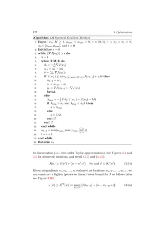 122 3 Optimization
Algorithm 3.6 Spectral Gradient Method
1: Input: w0, M ≥ 1, αmax > αmin > 0, γ ∈ (0, 1), 1 > σ2 > σ1 > 0,
α0 ∈ [αmin, αmax], and > 0
2: Initialize: t = 0
3: while J(wt) > do
4: λ = 1
5: while TRUE do
6: dt = − 1
αt
J(wt)
7: w+ = wt + λdt
8: δ = dt, J(wt)
9: if J(w+) ≤ min0≤j≤min(t,M−1) J(xt−j) + γλδ then
10: wt+1 = w+
11: st = wt+1 − wt
12: yt = J(wt+1) − J(wt)
13: break
14: else
15: λtmp = −1
2λ2δ/(J(w+) − J(wt) − λδ)
16: if λtmp > σ1 and λtmp < σ2λ then
17: λ = λtmp
18: else
19: λ = λ/2
20: end if
21: end if
22: end while
23: αt+1 = min(αmax, max(αmin,
st yt
st st
))
24: t = t + 1
25: end while
26: Return: wt
its linearization (i.e., ﬁrst order Taylor approximation). See Figures 3.4 and
3.5 for geometric intuition, and recall (3.7) and (3.13):
J(w) ≥ J(w ) + w − w , s ∀w and s ∈ ∂J(w ). (3.94)
Given subgradients s1, s2, . . . , st evaluated at locations w0, w1, . . . , wt−1, we
can construct a tighter (piecewise linear) lower bound for J as follows (also
see Figure 3.10):
J(w) ≥ JCP
t (w) := max
1≤i≤t
{J(wi−1) + w − wi−1, si }. (3.95)
 