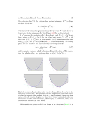 3.2 Unconstrained Smooth Convex Minimization 123
Given iterates {wi}t−1
i=0, the cutting plane method minimizes JCP
t to obtain
the next iterate wt:
wt := argmin
w
JCP
t (w). (3.96)
This iteratively reﬁnes the piecewise linear lower bound JCP and allows us
to get close to the minimum of J (see Figure 3.10 for an illustration).
If w∗ denotes the minimizer of J, then clearly each J(wi) ≥ J(w∗) and
hence min0≤i≤t J(wi) ≥ J(w∗). On the other hand, since J ≥ JCP
t it fol-
lows that J(w∗) ≥ JCP
t (wt). In other words, J(w∗) is sandwiched between
min0≤i≤t J(wi) and JCP
t (wt) (see Figure 3.11 for an illustration). The cutting
plane method monitors the monotonically decreasing quantity
t := min
0≤i≤t
J(wi) − JCP
t (wt), (3.97)
and terminates whenever t falls below a predeﬁned threshold . This ensures
that the solution J(wt) is optimum, that is, J(wt) ≤ J(w∗) + .
Fig. 3.10. A convex function (blue solid curve) is bounded from below by its lin-
earizations (dashed lines). The gray area indicates the piecewise linear lower bound
obtained by using the linearizations. We depict a few iterations of the cutting plane
method. At each iteration the piecewise linear lower bound is minimized and a new
linearization is added at the minimizer (red rectangle). As can be seen, adding more
linearizations improves the lower bound.
Although cutting plane method was shown to be convergent [Kel60], it is
 