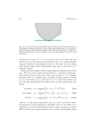 124 3 Optimization
Fig. 3.11. A convex function (blue solid curve) with four linearizations evaluated at
four diﬀerent locations (magenta circles). The approximation gap 3 at the end of
fourth iteration is indicated by the height of the cyan horizontal band i.e., diﬀerence
between lowest value of J(w) evaluated so far and the minimum of JCP
4 (w) (red
diamond).
well known (see e.g., [LNN95, Bel05]) that it can be very slow when new
iterates move too far away from the previous ones (i.e., causing unstable
“zig-zag” behavior in the iterates). In fact, in the worst case the cutting
plane method might require exponentially many steps to converge to an
optimum solution.
Bundle methods stabilize CPM by augmenting the piecewise linear lower
(e.g., JCP
t (w) in (3.95)) with a prox-function (i.e., proximity control func-
tion) which prevents overly large steps in the iterates [Kiw90]. Roughly
speaking, there are 3 popular types of bundle methods, namely, proximal
[Kiw90], trust region [SZ92], and level set [LNN95]. All three versions use
1
2 · 2
as their prox-function, but diﬀer in the way they compute the new
iterate:
proximal: wt := argmin
w
{
ζt
2
w − ˆwt−1
2
+ JCP
t (w)}, (3.98)
trust region: wt := argmin
w
{JCP
t (w) |
1
2
w − ˆwt−1
2
≤ κt}, (3.99)
level set: wt := argmin
w
{
1
2
w − ˆwt−1
2
| JCP
t (w) ≤ τt}, (3.100)
where ˆwt−1 is the current prox-center, and ζt, κt, and τt are positive trade-
oﬀ parameters of the stabilization. Although (3.98) can be shown to be
equivalent to (3.99) for appropriately chosen ζt and κt, tuning ζt is rather
diﬃcult while a trust region approach can be used for automatically tuning
 
