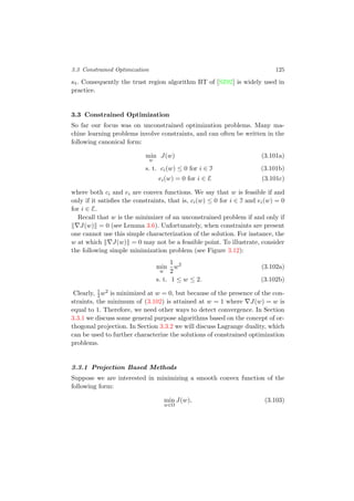 3.3 Constrained Optimization 125
κt. Consequently the trust region algorithm BT of [SZ92] is widely used in
practice.
3.3 Constrained Optimization
So far our focus was on unconstrained optimization problems. Many ma-
chine learning problems involve constraints, and can often be written in the
following canonical form:
min
w
J(w) (3.101a)
s. t. ci(w) ≤ 0 for i ∈ I (3.101b)
ei(w) = 0 for i ∈ E (3.101c)
where both ci and ei are convex functions. We say that w is feasible if and
only if it satisﬁes the constraints, that is, ci(w) ≤ 0 for i ∈ I and ei(w) = 0
for i ∈ E.
Recall that w is the minimizer of an unconstrained problem if and only if
J(w) = 0 (see Lemma 3.6). Unfortunately, when constraints are present
one cannot use this simple characterization of the solution. For instance, the
w at which J(w) = 0 may not be a feasible point. To illustrate, consider
the following simple minimization problem (see Figure 3.12):
min
w
1
2
w2
(3.102a)
s. t. 1 ≤ w ≤ 2. (3.102b)
Clearly, 1
2w2 is minimized at w = 0, but because of the presence of the con-
straints, the minimum of (3.102) is attained at w = 1 where J(w) = w is
equal to 1. Therefore, we need other ways to detect convergence. In Section
3.3.1 we discuss some general purpose algorithms based on the concept of or-
thogonal projection. In Section 3.3.2 we will discuss Lagrange duality, which
can be used to further characterize the solutions of constrained optimization
problems.
3.3.1 Projection Based Methods
Suppose we are interested in minimizing a smooth convex function of the
following form:
min
w∈Ω
J(w), (3.103)
 