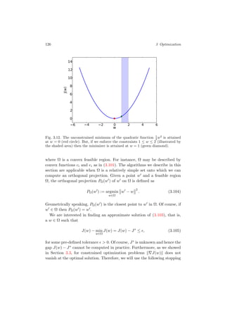 126 3 Optimization
6 4 2 0 2 4 6
w
0
2
4
6
8
10
12
14
J(w)
Fig. 3.12. The unconstrained minimum of the quadratic function 1
2 w2
is attained
at w = 0 (red circle). But, if we enforce the constraints 1 ≤ w ≤ 2 (illustrated by
the shaded area) then the minimizer is attained at w = 1 (green diamond).
where Ω is a convex feasible region. For instance, Ω may be described by
convex functions ci and ei as in (3.101). The algorithms we describe in this
section are applicable when Ω is a relatively simple set onto which we can
compute an orthogonal projection. Given a point w and a feasible region
Ω, the orthogonal projection PΩ(w ) of w on Ω is deﬁned as
PΩ(w ) := argmin
w∈Ω
w − w
2
. (3.104)
Geometrically speaking, PΩ(w ) is the closest point to w in Ω. Of course, if
w ∈ Ω then PΩ(w ) = w .
We are interested in ﬁnding an approximate solution of (3.103), that is,
a w ∈ Ω such that
J(w) − min
w∈Ω
J(w) = J(w) − J∗
≤ , (3.105)
for some pre-deﬁned tolerance > 0. Of course, J∗ is unknown and hence the
gap J(w) − J∗ cannot be computed in practice. Furthermore, as we showed
in Section 3.3, for constrained optimization problems J(w) does not
vanish at the optimal solution. Therefore, we will use the following stopping
 