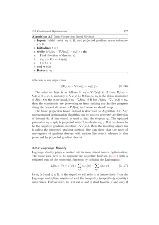 3.3 Constrained Optimization 127
Algorithm 3.7 Basic Projection Based Method
1: Input: Initial point w0 ∈ Ω, and projected gradient norm tolerance
> 0
2: Initialize: t = 0
3: while PΩ(wt − J(wt)) − wt > do
4: Find direction of descent dt
5: wt+1 = PΩ(wt + ηtdt)
6: t = t + 1
7: end while
8: Return: wt
criterion in our algorithms
PΩ(wt − J(wt)) − wt ≤ . (3.106)
The intuition here is as follows: If wt − J(wt) ∈ Ω then PΩ(wt −
J(wt)) = wt if, and only if, J(wt) = 0, that is, wt is the global minimizer
of J(w). On the other hand, if wt − J(wt) /∈ Ω but PΩ(wt − J(wt)) = wt,
then the constraints are preventing us from making any further progress
along the descent direction − J(wt) and hence we should stop.
The basic projection based method is described in Algorithm 3.7. Any
unconstrained optimization algorithm can be used to generate the direction
of descent dt. A line search is used to ﬁnd the stepsize ηt. The updated
parameter wt − ηtdt is projected onto Ω to obtain wt+1. If dt is chosen to
be the negative gradient direction − J(wt), then the resulting algorithm
is called the projected gradient method. One can show that the rates of
convergence of gradient descent with various line search schemes is also
preserved by projected gradient descent.
3.3.2 Lagrange Duality
Lagrange duality plays a central role in constrained convex optimization.
The basic idea here is to augment the objective function (3.101) with a
weighted sum of the constraint functions by deﬁning the Lagrangian:
L(w, α, β) = J(w) +
i∈I
αici(w) +
i∈E
βiei(w) (3.107)
for αi ≥ 0 and βi ∈ R. In the sequel, we will refer to α (respectively β) as the
Lagrange multipliers associated with the inequality (respectively equality)
constraints. Furthermore, we will call α and β dual feasible if and only if
 