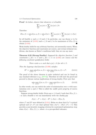 3.3 Constrained Optimization 129
Proof As before, observe that whenever w is feasible
i∈I
αici(w) +
i∈E
βiei(w) ≤ 0.
Therefore
D(α, β) = min
w
L(w, α, β) = min
w
J(w) +
i∈I
αici(w) +
i∈E
βiei(w) ≤ J(w)
for all feasible w and α ≥ 0 and β. In particular, one can choose w to be
the minimizer of (3.101) and α ≥ 0 and β to be maximizers of D(α, β) to
obtain (3.110).
Weak duality holds for any arbitrary function, not-necessarily convex. When
the objective function and constraints are convex, and certain technical con-
ditions, also known as Slater’s conditions hold, then we can say more.
Theorem 3.22 (Strong Duality) Supposed the objective function f and
constraints ci for i ∈ I and ei for i ∈ E in (3.101) are convex and the
following constraint qualiﬁcation holds:
There exists a w such that ci(w) < 0 for all i ∈ I.
Then the Lagrange dual function (3.109) satisﬁes
D∗
:= max
α≥0,β
min
w
L(w, α, β) = min
w
max
α≥0,β
L(w, α, β) = J∗
. (3.111)
The proof of the above theorem is quite technical and can be found in
any standard reference (e.g., [BV04]). Therefore we will omit the proof and
proceed to discuss various implications of strong duality. First note that
min
w
max
α≥0,β
L(w, α, β) = max
α≥0,β
min
w
L(w, α, β). (3.112)
In other words, one can switch the order of minimization over w with max-
imization over α and β. This is called the saddle point property of convex
functions.
Suppose strong duality holds. Given any α ≥ 0 and β such that D(α, β) >
−∞ and a feasible w we can immediately write the duality gap
J(w) − J∗
= J(w) − D∗
≤ J(w) − D(α, β),
where J∗ and D∗ were deﬁned in (3.111). Below we show that if w∗ is primal
optimal and (α∗, β∗) are dual optimal then J(w∗) − D(α∗, β∗) = 0. This
provides a non-heuristic stopping criterion for constrained optimization: stop
when J(w) − D(α, β) ≤ , where is a pre-speciﬁed tolerance.
 