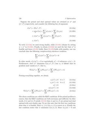 130 3 Optimization
Suppose the primal and dual optimal values are attained at w∗ and
(α∗, β∗) respectively, and consider the following line of argument:
J(w∗
) = D(α∗
, β∗
) (3.113a)
= min
w
J(w) +
i∈I
α∗
i ci(w) +
i∈E
β∗
i ej(w) (3.113b)
≤ J(w∗
) +
i∈I
α∗
i ci(w∗
) +
i∈E
β∗
i ei(w∗
) (3.113c)
≤ J(w∗
). (3.113d)
To write (3.113a) we used strong duality, while (3.113c) obtains by setting
w = w∗ in (3.113c). Finally, to obtain (3.113d) we used the fact that w∗ is
feasible and hence (3.108) holds. Since (3.113) holds with equality, one can
conclude that the following complementary slackness condition:
i∈I
α∗
i ci(w∗
) +
i∈E
β∗
i ei(w∗
) = 0.
In other words, α∗
i ci(w∗) = 0 or equivalently α∗
i = 0 whenever ci(w) < 0.
Furthermore, since w∗ minimizes L(w, α∗, β∗) over w, it follows that its
gradient must vanish at w∗, that is,
J(w∗
) +
i∈I
α∗
i ci(w∗
) +
i∈E
β∗
i ei(w∗
) = 0.
Putting everything together, we obtain
ci(w∗
) ≤ 0 ∀i ∈ I (3.114a)
ej(w∗
) = 0 ∀i ∈ E (3.114b)
α∗
i ≥ 0 (3.114c)
α∗
i ci(w∗
) = 0 (3.114d)
J(w∗
) +
i∈I
α∗
i ci(w∗
) +
i∈E
β∗
i ei(w∗
) = 0. (3.114e)
The above conditions are called the KKT conditions. If the primal problem is
convex, then the KKT conditions are both necessary and suﬃcient. In other
words, if ˆw and (ˆα, ˆβ) satisfy (3.114) then ˆw and (ˆα, ˆβ) are primal and dual
optimal with zero duality gap. To see this note that the ﬁrst two conditions
show that ˆw is feasible. Since αi ≥ 0, L(w, α, β) is convex in w. Finally the
last condition states that ˆw minimizes L(w, ˆα, ˆβ). Since ˆαici( ˆw) = 0 and
 