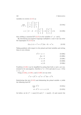 132 3 Optimization
variables we rewrite (3.117) as
min
w+,w−, ξ


c
−c
0




w+
w−
ξ

 (3.118a)
s. t. A −A −I


w+
w−
ξ

 = b,


w+
w−
ξ

 ≥ 0, (3.118b)
thus yielding a canonical LP (3.115) in the variables w+, w− and ξ.
By introducing non-negative Lagrange multipliers α and β one can write
the Lagrangian of (3.115) as
L(w, β, s) = c w + β (Aw − b) − α w. (3.119)
Taking gradients with respect to the primal and dual variables and setting
them to zero obtains
A β − α = c (3.120a)
Aw = b (3.120b)
α w = 0 (3.120c)
w ≥ 0 (3.120d)
α ≥ 0. (3.120e)
Condition (3.120c) can be simpliﬁed by noting that both w and α are con-
strained to be non-negative, therefore α w = 0 if, and only if, αiwi = 0 for
i = 1, . . . , n.
Using (3.120a), (3.120c), and (3.120b) we can write
c w = (A β − α) w = β Aw = β b.
Substituting this into (3.115) and eliminating the primal variable w yields
the following dual LP
max
α,β
b β (3.121a)
s.t. A β − α = c, α ≥ 0. (3.121b)
As before, we let β+ = max(β, 0) and β− = max(0, −β) and convert the
 