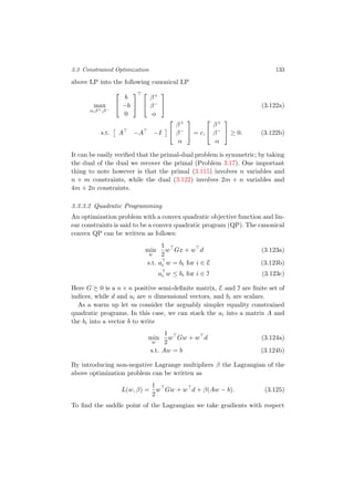 3.3 Constrained Optimization 133
above LP into the following canonical LP
max
α,β+,β−


b
−b
0




β+
β−
α

 (3.122a)
s.t. A −A −I


β+
β−
α

 = c,


β+
β−
α

 ≥ 0. (3.122b)
It can be easily veriﬁed that the primal-dual problem is symmetric; by taking
the dual of the dual we recover the primal (Problem 3.17). One important
thing to note however is that the primal (3.115) involves n variables and
n + m constraints, while the dual (3.122) involves 2m + n variables and
4m + 2n constraints.
3.3.3.2 Quadratic Programming
An optimization problem with a convex quadratic objective function and lin-
ear constraints is said to be a convex quadratic program (QP). The canonical
convex QP can be written as follows:
min
w
1
2
w Gx + w d (3.123a)
s.t. ai w = bi for i ∈ E (3.123b)
ai w ≤ bi for i ∈ I (3.123c)
Here G 0 is a n × n positive semi-deﬁnite matrix, E and I are ﬁnite set of
indices, while d and ai are n dimensional vectors, and bi are scalars.
As a warm up let us consider the arguably simpler equality constrained
quadratic programs. In this case, we can stack the ai into a matrix A and
the bi into a vector b to write
min
w
1
2
w Gw + w d (3.124a)
s.t. Aw = b (3.124b)
By introducing non-negative Lagrange multipliers β the Lagrangian of the
above optimization problem can be written as
L(w, β) =
1
2
w Gw + w d + β(Aw − b). (3.125)
To ﬁnd the saddle point of the Lagrangian we take gradients with respect
 