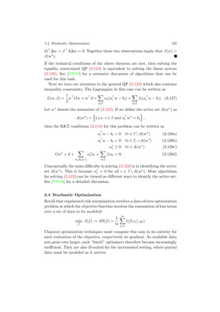 3.4 Stochastic Optimization 135
d) ∆w = β A∆w = 0. Together these two observations imply that J(w) >
J(w∗).
If the technical conditions of the above theorem are met, then solving the
equality constrained QP (3.124) is equivalent to solving the linear system
(3.126). See [NW99] for a extensive discussion of algorithms that can be
used for this task.
Next we turn our attention to the general QP (3.123) which also contains
inequality constraints. The Lagrangian in this case can be written as
L(w, β) =
1
2
w Gw + w d +
i∈I
αi(ai w − bi) +
i∈E
βi(ai w − bi). (3.127)
Let w∗ denote the minimizer of (3.123). If we deﬁne the active set A(w∗) as
A(w∗
) = i s.t. i ∈ I and ai w∗
= bi ,
then the KKT conditions (3.114) for this problem can be written as
ai w − bi < 0 ∀i ∈ I  A(w∗
) (3.128a)
ai w − bi = 0 ∀i ∈ E ∪ A(w∗
) (3.128b)
α∗
i ≥ 0 ∀i ∈ A(w∗
) (3.128c)
Gw∗
+ d +
i∈A(w∗)
α∗
i ai +
i∈E
βiai = 0. (3.128d)
Conceptually the main diﬃculty in solving (3.123) is in identifying the active
set A(w∗). This is because α∗
i = 0 for all i ∈ I  A(w∗). Most algorithms
for solving (3.123) can be viewed as diﬀerent ways to identify the active set.
See [NW99] for a detailed discussion.
3.4 Stochastic Optimization
Recall that regularized risk minimization involves a data-driven optimization
problem in which the objective function involves the summation of loss terms
over a set of data to be modeled:
min
f
J(f) := λΩ(f) +
1
m
m
i=1
l(f(xi), yi).
Classical optimization techniques must compute this sum in its entirety for
each evaluation of the objective, respectively its gradient. As available data
sets grow ever larger, such “batch” optimizers therefore become increasingly
ineﬃcient. They are also ill-suited for the incremental setting, where partial
data must be modeled as it arrives.
 