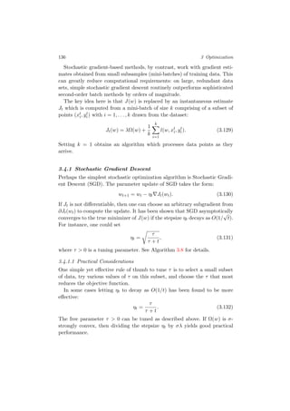 136 3 Optimization
Stochastic gradient-based methods, by contrast, work with gradient esti-
mates obtained from small subsamples (mini-batches) of training data. This
can greatly reduce computational requirements: on large, redundant data
sets, simple stochastic gradient descent routinely outperforms sophisticated
second-order batch methods by orders of magnitude.
The key idea here is that J(w) is replaced by an instantaneous estimate
Jt which is computed from a mini-batch of size k comprising of a subset of
points (xt
i, yt
i) with i = 1, . . . , k drawn from the dataset:
Jt(w) = λΩ(w) +
1
k
k
i=1
l(w, xt
i, yt
i). (3.129)
Setting k = 1 obtains an algorithm which processes data points as they
arrive.
3.4.1 Stochastic Gradient Descent
Perhaps the simplest stochastic optimization algorithm is Stochastic Gradi-
ent Descent (SGD). The parameter update of SGD takes the form:
wt+1 = wt − ηt Jt(wt). (3.130)
If Jt is not diﬀerentiable, then one can choose an arbitrary subgradient from
∂Jt(wt) to compute the update. It has been shown that SGD asymptotically
converges to the true minimizer of J(w) if the stepsize ηt decays as O(1/
√
t).
For instance, one could set
ηt =
τ
τ + t
, (3.131)
where τ > 0 is a tuning parameter. See Algorithm 3.8 for details.
3.4.1.1 Practical Considerations
One simple yet eﬀective rule of thumb to tune τ is to select a small subset
of data, try various values of τ on this subset, and choose the τ that most
reduces the objective function.
In some cases letting ηt to decay as O(1/t) has been found to be more
eﬀective:
ηt =
τ
τ + t
. (3.132)
The free parameter τ > 0 can be tuned as described above. If Ω(w) is σ-
strongly convex, then dividing the stepsize ηt by σλ yields good practical
performance.
 
