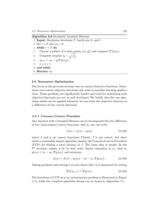 3.5 Nonconvex Optimization 137
Algorithm 3.8 Stochastic Gradient Descent
1: Input: Maximum iterations T, batch size k, and τ
2: Set t = 0 and w0 = 0
3: while t < T do
4: Choose a subset of k data points (xt
i, yt
i) and compute Jt(wt)
5: Compute stepsize ηt = τ
τ+t
6: wt+1 = wt − ηt Jt(wt)
7: t = t + 1
8: end while
9: Return: wT
3.5 Nonconvex Optimization
Our focus in the previous sections was on convex objective functions. Some-
times non-convex objective functions also arise in machine learning applica-
tions. These problems are signiﬁcantly harder and tools for minimizing such
objective functions are not as well developed. We brieﬂy describe one algo-
rithm which can be applied whenever we can write the objective function as
a diﬀerence of two convex functions.
3.5.1 Concave-Convex Procedure
Any function with a bounded Hessian can be decomposed into the diﬀerence
of two (non-unique) convex functions, that is, one can write
J(w) = f(w) − g(w), (3.133)
where f and g are convex functions. Clearly, J is not convex, but there
exists a reasonably simple algorithm namely the Concave-Convex Procedure
(CCP) for ﬁnding a local minima of J. The basic idea is simple: In the
tth iteration replace g by its ﬁrst order Taylor expansion at wt, that is,
g(wt) + w − wt, g(wt) and minimize
Jt(w) = f(w) − g(wt) − w − wt, g(wt) . (3.134)
Taking gradients and setting it to zero shows that Jt is minimized by setting
f(wt+1) = g(wt). (3.135)
The iterations of CCP on a toy minimization problem is illustrated in Figure
3.13, while the complete algorithm listing can be found in Algorithm 3.9.
 