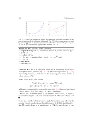 138 3 Optimization
1.0 1.5 2.0 2.5 3.0 3.5 4.080
70
60
50
40
30
20
10
1.0 1.5 2.0 2.5 3.0 3.5 4.050
0
50
100
150
200
Fig. 3.13. Given the function on the left we decompose it into the diﬀerence of two
convex functions depicted on the right panel. The CCP algorithm generates iterates
by matching points on the two convex curves which have the same tangent vectors.
As can be seen, the iterates approach the solution x = 2.0.
Algorithm 3.9 Concave-Convex Procedure
1: Input: Initial point w0, maximum iterations T, convex functions f,g
2: Set t = 0
3: while t < T do
4: Set wt+1 = argminw f(w) − g(wt) − w − wt, g(wt)
5: t = t + 1
6: end while
7: Return: wT
Theorem 3.24 Let J be a function which can be decomposed into a diﬀer-
ence of two convex functions e.g., (3.133). The iterates generated by (3.135)
monotically decrease J. Furthermore, the stationary point of the iterates is
a local minima of J.
Proof Since f and g are convex
f(wt) ≥ f(wt+1) + wt − wt+1, f(wt+1)
g(wt+1) ≥ g(wt) + wt+1 − wt, g(wt) .
Adding the two inequalities, rearranging, and using (3.135) shows that J(wt) =
f(wt) − g(wt) ≥ f(wt+1) − g(wt+1) = J(wt+1), as claimed.
Let w∗ be a stationary point of the iterates. Then f(w∗) = g(w∗),
which in turn implies that w∗ is a local minima of J because J(w∗) = 0.
There are a number of extensions to CCP. We mention only a few in the
passing. First, it can be shown that all instances of the EM algorithm (Sec-
tion ??) can be shown to be special cases of CCP. Second, the rate of con-
 