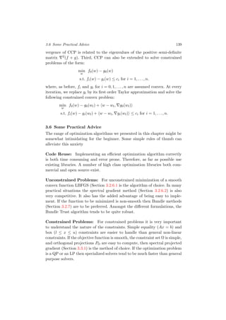 3.6 Some Practical Advice 139
vergence of CCP is related to the eigenvalues of the positive semi-deﬁnite
matrix 2(f + g). Third, CCP can also be extended to solve constrained
problems of the form:
min
w
f0(w) − g0(w)
s.t. fi(w) − gi(w) ≤ ci for i = 1, . . . , n.
where, as before, fi and gi for i = 0, 1, . . . , n are assumed convex. At every
iteration, we replace gi by its ﬁrst order Taylor approximation and solve the
following constrained convex problem:
min
w
f0(w) − g0(wt) + w − wt, g0(wt)
s.t. fi(w) − gi(wt) + w − wt, gi(wt) ≤ ci for i = 1, . . . , n.
3.6 Some Practical Advice
The range of optimization algorithms we presented in this chapter might be
somewhat intimidating for the beginner. Some simple rules of thumb can
alleviate this anxiety
Code Reuse: Implementing an eﬃcient optimization algorithm correctly
is both time consuming and error prone. Therefore, as far as possible use
existing libraries. A number of high class optimization libraries both com-
mercial and open source exist.
Unconstrained Problems: For unconstrained minimization of a smooth
convex function LBFGS (Section 3.2.6.1 is the algorithm of choice. In many
practical situations the spectral gradient method (Section 3.2.6.2) is also
very competitive. It also has the added advantage of being easy to imple-
ment. If the function to be minimized is non-smooth then Bundle methods
(Section 3.2.7) are to be preferred. Amongst the diﬀerent formulations, the
Bundle Trust algorithm tends to be quite robust.
Constrained Problems: For constrained problems it is very important
to understand the nature of the constraints. Simple equality (Ax = b) and
box (l ≤ x ≤ u) constraints are easier to handle than general non-linear
constraints. If the objective function is smooth, the constraint set Ω is simple,
and orthogonal projections PΩ are easy to compute, then spectral projected
gradient (Section 3.3.1) is the method of choice. If the optimization problem
is a QP or an LP then specialized solvers tend to be much faster than general
purpose solvers.
 
