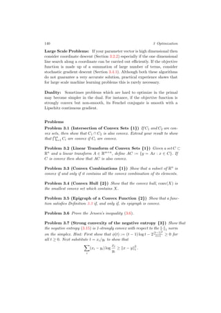 140 3 Optimization
Large Scale Problems: If your parameter vector is high dimensional then
consider coordinate descent (Section 3.2.2) especially if the one dimensional
line search along a coordinate can be carried out eﬃciently. If the objective
function is made up of a summation of large number of terms, consider
stochastic gradient descent (Section 3.4.1). Although both these algorithms
do not guarantee a very accurate solution, practical experience shows that
for large scale machine learning problems this is rarely necessary.
Duality: Sometimes problems which are hard to optimize in the primal
may become simpler in the dual. For instance, if the objective function is
strongly convex but non-smooth, its Fenchel conjugate is smooth with a
Lipschitz continuous gradient.
Problems
Problem 3.1 (Intersection of Convex Sets {1}) If C1 and C2 are con-
vex sets, then show that C1 ∩ C2 is also convex. Extend your result to show
that n
i=1 Ci are convex if Ci are convex.
Problem 3.2 (Linear Transform of Convex Sets {1}) Given a set C ⊂
Rn
and a linear transform A ∈ Rm×n
, deﬁne AC := {y = Ax : x ∈ C}. If
C is convex then show that AC is also convex.
Problem 3.3 (Convex Combinations {1}) Show that a subset of Rn
is
convex if and only if it contains all the convex combination of its elements.
Problem 3.4 (Convex Hull {2}) Show that the convex hull, conv(X) is
the smallest convex set which contains X.
Problem 3.5 (Epigraph of a Convex Function {2}) Show that a func-
tion satisﬁes Deﬁnition 3.3 if, and only if, its epigraph is convex.
Problem 3.6 Prove the Jensen’s inequality (3.6).
Problem 3.7 (Strong convexity of the negative entropy {3}) Show that
the negative entropy (3.15) is 1-strongly convex with respect to the · 1 norm
on the simplex. Hint: First show that φ(t) := (t − 1) log t − 2(t−1)2
t+1 ≥ 0 for
all t ≥ 0. Next substitute t = xi/yi to show that
i
(xi − yi) log
xi
yi
≥ x − y 2
1 .
 