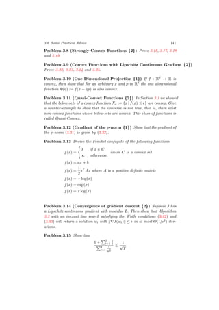 3.6 Some Practical Advice 141
Problem 3.8 (Strongly Convex Functions {2}) Prove 3.16, 3.17, 3.18
and 3.19.
Problem 3.9 (Convex Functions with Lipschitz Continuous Gradient {2})
Prove 3.22, 3.23, 3.24 and 3.25.
Problem 3.10 (One Dimensional Projection {1}) If f : Rd
→ R is
convex, then show that for an arbitrary x and p in Rd
the one dimensional
function Φ(η) := f(x + ηp) is also convex.
Problem 3.11 (Quasi-Convex Functions {2}) In Section 3.1 we showed
that the below-sets of a convex function Xc := {x | f(x) ≤ c} are convex. Give
a counter-example to show that the converse is not true, that is, there exist
non-convex functions whose below-sets are convex. This class of functions is
called Quasi-Convex.
Problem 3.12 (Gradient of the p-norm {1}) Show that the gradient of
the p-norm (3.31) is given by (3.32).
Problem 3.13 Derive the Fenchel conjugate of the following functions
f(x) =
0 if x ∈ C
∞ otherwise.
where C is a convex set
f(x) = ax + b
f(x) =
1
2
x Ax where A is a positive deﬁnite matrix
f(x) = − log(x)
f(x) = exp(x)
f(x) = x log(x)
Problem 3.14 (Convergence of gradient descent {2}) Suppose J has
a Lipschitz continuous gradient with modulus L. Then show that Algorithm
3.2 with an inexact line search satisfying the Wolfe conditions (3.42) and
(3.43) will return a solution wt with J(wt) ≤ in at most O(1/ 2) iter-
ations.
Problem 3.15 Show that
1 + T
t=1
1
t
T
t=1
1√
t
≤
1
√
T
 