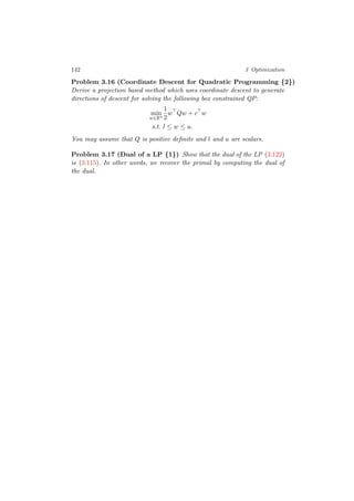 142 3 Optimization
Problem 3.16 (Coordinate Descent for Quadratic Programming {2})
Derive a projection based method which uses coordinate descent to generate
directions of descent for solving the following box constrained QP:
min
w∈Rn
1
2
w Qw + c w
s.t. l ≤ w ≤ u.
You may assume that Q is positive deﬁnite and l and u are scalars.
Problem 3.17 (Dual of a LP {1}) Show that the dual of the LP (3.122)
is (3.115). In other words, we recover the primal by computing the dual of
the dual.
 