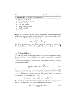 144 4 Online Learning and Boosting
Algorithm 4.1 Protocol of Online Learning
1: for t = 1, . . . , T do do
2: Get training instance xt
3: Predict label ˆyt
4: Get true label yt
5: Incur loss l(ˆyt, xt, yt)
6: Update model
7: end for
Proof Let M denote the total number of mistakes. The halving algorithm
makes a mistake at iteration t if at least half the consistent experts Ct predict
the wrong label. This in turn implies that
|Ct+1| ≤
|Ct|
2
≤
|C0|
2M
=
n
2M
.
On the other hand, since one of the experts is consistent it follows that
1 ≤ |Ct+1|. Therefore, 2M ≤ n. Solving for M completes the proof.
4.2 Weighted Majority
We now turn to the scenario where none of the experts is consistent. There-
fore, the aim here is not to minimize the number mistakes but to minimize
regret.
In this chapter we will consider online methods for solving the following
optimization problem:
min
w∈Ω
J(w) where J(w) =
T
t=1
ft(w). (4.2)
Suppose we have access to a function ψ which is continuously diﬀerentiable
and strongly convex with modulus of strong convexity σ > 0 (see Section
3.1.4 for deﬁnition of strong convexity), then we can deﬁne the Bregman
divergence (3.29) corresponding to ψ as
∆ψ(w, w ) = ψ(w) − ψ(w ) − w − w , ψ(w ) .
We can also generalize the orthogonal projection (3.104) by replacing the
square Euclidean norm with the above Bregman divergence:
Pψ,Ω(w ) = argmin
w∈Ω
∆ψ(w, w ). (4.3)
 