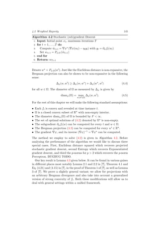 4.2 Weighted Majority 145
Algorithm 4.2 Stochastic (sub)gradient Descent
1: Input: Initial point x1, maximum iterations T
2: for t = 1, . . . , T do
3: Compute ˆwt+1 = ψ∗ ( ψ(wt) − ηtgt) with gt = ∂wft(wt)
4: Set wt+1 = Pψ,Ω ( ˆwt+1)
5: end for
6: Return: wT+1
Denote w∗ = Pψ,Ω(w ). Just like the Euclidean distance is non-expansive, the
Bregman projection can also be shown to be non-expansive in the following
sense:
∆ψ(w, w ) ≥ ∆ψ(w, w∗
) + ∆ψ(w∗
, w ) (4.4)
for all w ∈ Ω. The diameter of Ω as measured by ∆ψ is given by
diamψ(Ω) = max
w,w ∈Ω
∆ψ(w, w ). (4.5)
For the rest of this chapter we will make the following standard assumptions:
• Each ft is convex and revealed at time instance t.
• Ω is a closed convex subset of Rn
with non-empty interior.
• The diameter diamψ(Ω) of Ω is bounded by F < ∞.
• The set of optimal solutions of (4.2) denoted by Ω∗ is non-empty.
• The subgradient ∂wft(w) can be computed for every t and w ∈ Ω.
• The Bregman projection (4.3) can be computed for every w ∈ Rn
.
• The gradient ψ, and its inverse ( ψ)−1 = ψ∗ can be computed.
The method we employ to solve (4.2) is given in Algorithm 4.2. Before
analyzing the performance of the algorithm we would like to discuss three
special cases. First, Euclidean distance squared which recovers projected
stochastic gradient descent, second Entropy which recovers Exponentiated
gradient descent, and third the p-norms for p > 2 which recovers the p-norm
Perceptron. BUGBUG TODO.
Our key result is Lemma 4.3 given below. It can be found in various guises
in diﬀerent places most notably Lemma 2.1 and 2.2 in [?], Theorem 4.1 and
Eq. (4.21) and (4.15) in [?], in the proof of Theorem 1 of [?], as well as Lemma
3 of [?]. We prove a slightly general variant; we allow for projections with
an arbitrary Bregman divergence and also take into account a generalized
version of strong convexity of ft. Both these modiﬁcations will allow us to
deal with general settings within a uniﬁed framework.
 