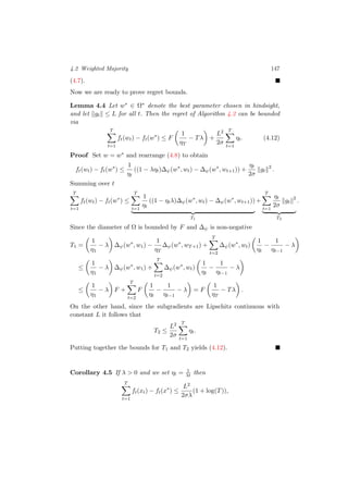 4.2 Weighted Majority 147
(4.7).
Now we are ready to prove regret bounds.
Lemma 4.4 Let w∗ ∈ Ω∗ denote the best parameter chosen in hindsight,
and let gt ≤ L for all t. Then the regret of Algorithm 4.2 can be bounded
via
T
t=1
ft(wt) − ft(w∗
) ≤ F
1
ηT
− Tλ +
L2
2σ
T
t=1
ηt. (4.12)
Proof Set w = w∗ and rearrange (4.8) to obtain
ft(wt) − ft(w∗
) ≤
1
ηt
((1 − ληt)∆ψ(w∗
, wt) − ∆ψ(w∗
, wt+1)) +
ηt
2σ
gt
2
.
Summing over t
T
t=1
ft(wt) − ft(w∗
) ≤
T
t=1
1
ηt
((1 − ηtλ)∆ψ(w∗
, wt) − ∆ψ(w∗
, wt+1))
T1
+
T
t=1
ηt
2σ
gt
2
T2
.
Since the diameter of Ω is bounded by F and ∆ψ is non-negative
T1 =
1
η1
− λ ∆ψ(w∗
, w1) −
1
ηT
∆ψ(w∗
, wT+1) +
T
t=2
∆ψ(w∗
, wt)
1
ηt
−
1
ηt−1
− λ
≤
1
η1
− λ ∆ψ(w∗
, w1) +
T
t=2
∆ψ(w∗
, wt)
1
ηt
−
1
ηt−1
− λ
≤
1
η1
− λ F +
T
t=2
F
1
ηt
−
1
ηt−1
− λ = F
1
ηT
− Tλ .
On the other hand, since the subgradients are Lipschitz continuous with
constant L it follows that
T2 ≤
L2
2σ
T
t=1
ηt.
Putting together the bounds for T1 and T2 yields (4.12).
Corollary 4.5 If λ > 0 and we set ηt = 1
λt then
T
t=1
ft(xt) − ft(x∗
) ≤
L2
2σλ
(1 + log(T)),
 