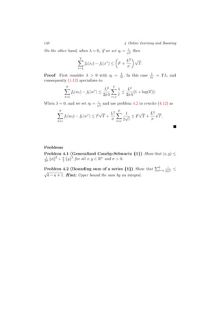 148 4 Online Learning and Boosting
On the other hand, when λ = 0, if we set ηt = 1√
t
then
T
t=1
ft(xt) − ft(x∗
) ≤ F +
L2
σ
√
T.
Proof First consider λ > 0 with ηt = 1
λt. In this case 1
ηT
= Tλ, and
consequently (4.12) specializes to
T
t=1
ft(wt) − ft(w∗
) ≤
L2
2σλ
T
t=1
1
t
≤
L2
2σλ
(1 + log(T)).
When λ = 0, and we set ηt = 1√
t
and use problem 4.2 to rewrite (4.12) as
T
t=1
ft(wt) − ft(w∗
) ≤ F
√
T +
L2
σ
T
t=1
1
2
√
t
≤ F
√
T +
L2
σ
√
T.
Problems
Problem 4.1 (Generalized Cauchy-Schwartz {1}) Show that x, y ≤
1
2σ x 2
+ σ
2 y 2
for all x, y ∈ Rn
and σ > 0.
Problem 4.2 (Bounding sum of a series {1}) Show that b
t=a
1
2
√
t
≤
√
b − a + 1. Hint: Upper bound the sum by an integral.
 