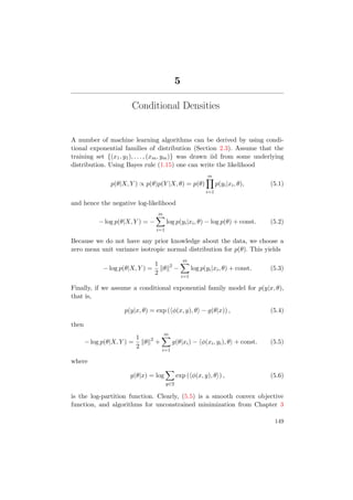 5
Conditional Densities
A number of machine learning algorithms can be derived by using condi-
tional exponential families of distribution (Section 2.3). Assume that the
training set {(x1, y1), . . . , (xm, ym)} was drawn iid from some underlying
distribution. Using Bayes rule (1.15) one can write the likelihood
p(θ|X, Y ) ∝ p(θ)p(Y |X, θ) = p(θ)
m
i=1
p(yi|xi, θ), (5.1)
and hence the negative log-likelihood
− log p(θ|X, Y ) = −
m
i=1
log p(yi|xi, θ) − log p(θ) + const. (5.2)
Because we do not have any prior knowledge about the data, we choose a
zero mean unit variance isotropic normal distribution for p(θ). This yields
− log p(θ|X, Y ) =
1
2
θ 2
−
m
i=1
log p(yi|xi, θ) + const. (5.3)
Finally, if we assume a conditional exponential family model for p(y|x, θ),
that is,
p(y|x, θ) = exp ( φ(x, y), θ − g(θ|x)) , (5.4)
then
− log p(θ|X, Y ) =
1
2
θ 2
+
m
i=1
g(θ|xi) − φ(xi, yi), θ + const. (5.5)
where
g(θ|x) = log
y∈Y
exp ( φ(x, y), θ ) , (5.6)
is the log-partition function. Clearly, (5.5) is a smooth convex objective
function, and algorithms for unconstrained minimization from Chapter 3
149
 
