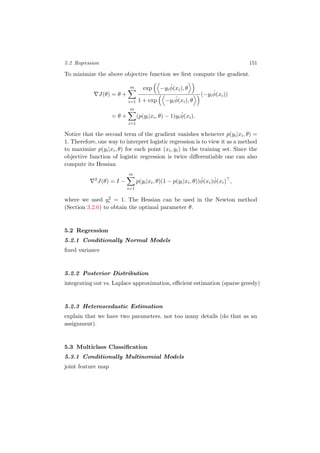 5.2 Regression 151
To minimize the above objective function we ﬁrst compute the gradient.
J(θ) = θ +
m
i=1
exp −yi
ˆφ(xi), θ
1 + exp −yi
ˆφ(xi), θ
(−yi
ˆφ(xi))
= θ +
m
i=1
(p(yi|xi, θ) − 1)yi
ˆφ(xi).
Notice that the second term of the gradient vanishes whenever p(yi|xi, θ) =
1. Therefore, one way to interpret logistic regression is to view it as a method
to maximize p(yi|xi, θ) for each point (xi, yi) in the training set. Since the
objective function of logistic regression is twice diﬀerentiable one can also
compute its Hessian
2
J(θ) = I −
m
i=1
p(yi|xi, θ)(1 − p(yi|xi, θ))ˆφ(xi)ˆφ(xi) ,
where we used y2
i = 1. The Hessian can be used in the Newton method
(Section 3.2.6) to obtain the optimal parameter θ.
5.2 Regression
5.2.1 Conditionally Normal Models
ﬁxed variance
5.2.2 Posterior Distribution
integrating out vs. Laplace approximation, eﬃcient estimation (sparse greedy)
5.2.3 Heteroscedastic Estimation
explain that we have two parameters. not too many details (do that as an
assignment).
5.3 Multiclass Classiﬁcation
5.3.1 Conditionally Multinomial Models
joint feature map
 