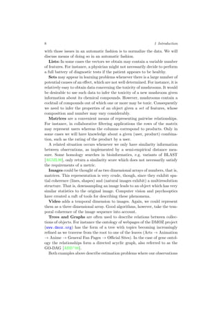8 1 Introduction
with those issues in an automatic fashion is to normalize the data. We will
discuss means of doing so in an automatic fashion.
Lists: In some cases the vectors we obtain may contain a variable number
of features. For instance, a physician might not necessarily decide to perform
a full battery of diagnostic tests if the patient appears to be healthy.
Sets may appear in learning problems whenever there is a large number of
potential causes of an eﬀect, which are not well determined. For instance, it is
relatively easy to obtain data concerning the toxicity of mushrooms. It would
be desirable to use such data to infer the toxicity of a new mushroom given
information about its chemical compounds. However, mushrooms contain a
cocktail of compounds out of which one or more may be toxic. Consequently
we need to infer the properties of an object given a set of features, whose
composition and number may vary considerably.
Matrices are a convenient means of representing pairwise relationships.
For instance, in collaborative ﬁltering applications the rows of the matrix
may represent users whereas the columns correspond to products. Only in
some cases we will have knowledge about a given (user, product) combina-
tion, such as the rating of the product by a user.
A related situation occurs whenever we only have similarity information
between observations, as implemented by a semi-empirical distance mea-
sure. Some homology searches in bioinformatics, e.g. variants of BLAST
[AGML90], only return a similarity score which does not necessarily satisfy
the requirements of a metric.
Images could be thought of as two dimensional arrays of numbers, that is,
matrices. This representation is very crude, though, since they exhibit spa-
tial coherence (lines, shapes) and (natural images exhibit) a multiresolution
structure. That is, downsampling an image leads to an object which has very
similar statistics to the original image. Computer vision and psychooptics
have created a raft of tools for describing these phenomena.
Video adds a temporal dimension to images. Again, we could represent
them as a three dimensional array. Good algorithms, however, take the tem-
poral coherence of the image sequence into account.
Trees and Graphs are often used to describe relations between collec-
tions of objects. For instance the ontology of webpages of the DMOZ project
(www.dmoz.org) has the form of a tree with topics becoming increasingly
reﬁned as we traverse from the root to one of the leaves (Arts → Animation
→ Anime → General Fan Pages → Oﬃcial Sites). In the case of gene ontol-
ogy the relationships form a directed acyclic graph, also referred to as the
GO-DAG [ABB+00].
Both examples above describe estimation problems where our observations
 