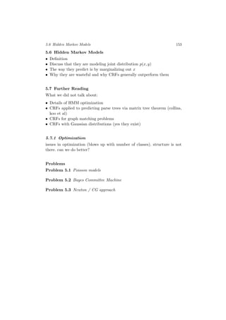5.6 Hidden Markov Models 153
5.6 Hidden Markov Models
• Deﬁnition
• Discuss that they are modeling joint distribution p(x, y)
• The way they predict is by marginalizing out x
• Why they are wasteful and why CRFs generally outperform them
5.7 Further Reading
What we did not talk about:
• Details of HMM optimization
• CRFs applied to predicting parse trees via matrix tree theorem (collins,
koo et al)
• CRFs for graph matching problems
• CRFs with Gaussian distributions (yes they exist)
5.7.1 Optimization
issues in optimization (blows up with number of classes). structure is not
there. can we do better?
Problems
Problem 5.1 Poisson models
Problem 5.2 Bayes Committee Machine
Problem 5.3 Newton / CG approach
 