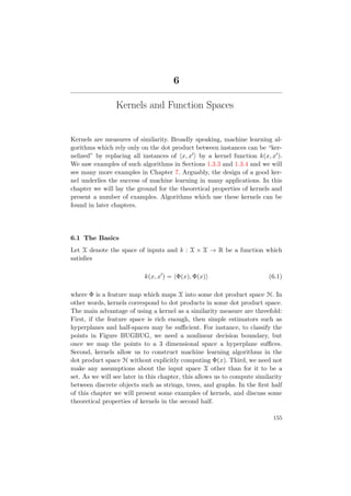 6
Kernels and Function Spaces
Kernels are measures of similarity. Broadly speaking, machine learning al-
gorithms which rely only on the dot product between instances can be “ker-
nelized” by replacing all instances of x, x by a kernel function k(x, x ).
We saw examples of such algorithms in Sections 1.3.3 and 1.3.4 and we will
see many more examples in Chapter 7. Arguably, the design of a good ker-
nel underlies the success of machine learning in many applications. In this
chapter we will lay the ground for the theoretical properties of kernels and
present a number of examples. Algorithms which use these kernels can be
found in later chapters.
6.1 The Basics
Let X denote the space of inputs and k : X × X → R be a function which
satisﬁes
k(x, x ) = Φ(x), Φ(x) (6.1)
where Φ is a feature map which maps X into some dot product space H. In
other words, kernels correspond to dot products in some dot product space.
The main advantage of using a kernel as a similarity measure are threefold:
First, if the feature space is rich enough, then simple estimators such as
hyperplanes and half-spaces may be suﬃcient. For instance, to classify the
points in Figure BUGBUG, we need a nonlinear decision boundary, but
once we map the points to a 3 dimensional space a hyperplane suﬃces.
Second, kernels allow us to construct machine learning algorithms in the
dot product space H without explicitly computing Φ(x). Third, we need not
make any assumptions about the input space X other than for it to be a
set. As we will see later in this chapter, this allows us to compute similarity
between discrete objects such as strings, trees, and graphs. In the ﬁrst half
of this chapter we will present some examples of kernels, and discuss some
theoretical properties of kernels in the second half.
155
 