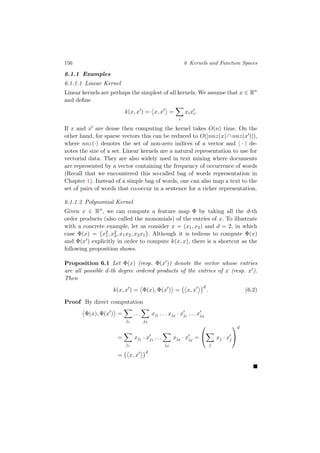 156 6 Kernels and Function Spaces
6.1.1 Examples
6.1.1.1 Linear Kernel
Linear kernels are perhaps the simplest of all kernels. We assume that x ∈ Rn
and deﬁne
k(x, x ) = x, x =
i
xixi.
If x and x are dense then computing the kernel takes O(n) time. On the
other hand, for sparse vectors this can be reduced to O(|nnz(x) ∩ nnz(x )|),
where nnz(·) denotes the set of non-zero indices of a vector and | · | de-
notes the size of a set. Linear kernels are a natural representation to use for
vectorial data. They are also widely used in text mining where documents
are represented by a vector containing the frequency of occurrence of words
(Recall that we encountered this so-called bag of words representation in
Chapter 1). Instead of a simple bag of words, one can also map a text to the
set of pairs of words that co-occur in a sentence for a richer representation.
6.1.1.2 Polynomial Kernel
Given x ∈ Rn
, we can compute a feature map Φ by taking all the d-th
order products (also called the monomials) of the entries of x. To illustrate
with a concrete example, let us consider x = (x1, x2) and d = 2, in which
case Φ(x) = x2
1, x2
2, x1x2, x2x1 . Although it is tedious to compute Φ(x)
and Φ(x ) explicitly in order to compute k(x, x), there is a shortcut as the
following proposition shows.
Proposition 6.1 Let Φ(x) (resp. Φ(x )) denote the vector whose entries
are all possible d-th degree ordered products of the entries of x (resp. x ).
Then
k(x, x ) = Φ(x), Φ(x ) = x, x
d
. (6.2)
Proof By direct computation
Φ(x), Φ(x ) =
j1
. . .
jd
xj1 . . . xjd
· xj1
. . . xjd
=
j1
xj1 · xj1
. . .
jd
xjd
· xjd
=


j
xj · xj


d
= x, x
d
 