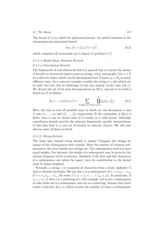 6.1 The Basics 157
The kernel (6.2) is called the polynomial kernel. An useful extension is the
inhomogeneous polynomial kernel
k(x, x ) = x, x + c
d
, (6.3)
which computes all monomials up to degree d (problem 6.2).
6.1.1.3 Radial Basis Function Kernels
6.1.1.4 Convolution Kernels
The framework of convolution kernels is a general way to extend the notion
of kernels to structured objects such as strings, trees, and graphs. Let x ∈ X
be a discrete object which can be decomposed into P parts xp ∈ Xp in many
diﬀerent ways. As a concrete example consider the string x = abc which can
be split into two sets of substrings of size two namely {a, bc} and {ab, c}.
We denote the set of all such decompositions as R(x), and use it to build a
kernel on X as follows:
[k1 . . . kP ] (x, x ) =
¯x∈R(x),¯x ∈R(x )
P
p=1
kp(¯xp, ¯xp). (6.4)
Here, the sum is over all possible ways in which we can decompose x and
x into ¯x1, . . . , ¯xP and ¯x1, . . . , ¯xP respectively. If the cardinality of R(x) is
ﬁnite, then it can be shown that (6.4) results in a valid kernel. Although
convolution kernels provide the abstract framework, speciﬁc instantiations
of this idea lead to a rich set of kernels on discrete objects. We will now
discuss some of them in detail.
6.1.1.5 String Kernels
The basic idea behind string kernels is simple: Compare the strings by
means of the subsequences they contain. More the number of common sub-
sequences, the more similar two strings are. The subsequences need not have
equal weights. For instance, the weight of a subsequence may be given by the
inverse frequency of its occurrence. Similarly, if the ﬁrst and last characters
of a subsequence are rather far apart, then its contribution to the kernel
must be down-weighted.
Formally, a string x is composed of characters from a ﬁnite alphabet Σ
and |x| denotes its length. We say that s is a subsequence of x = x1x2 . . . x|x|
if s = xi1 xi2 . . . xi|s|
for some 1 ≤ i1 < i2 < . . . < i|s| ≤ |x|. In particular, if
ii+1 = ii +1 then s is a substring of x. For example, acb is not a subsequence
of adbc while abc is a subsequence and adc is a substring. Assume that there
exists a function #(x, s) which returns the number of times a subsequence
 