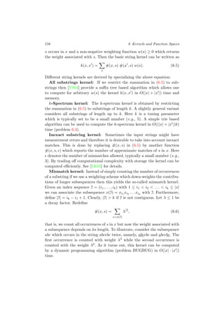 158 6 Kernels and Function Spaces
s occurs in x and a non-negative weighting function w(s) ≥ 0 which returns
the weight associated with s. Then the basic string kernel can be written as
k(x, x ) =
s
#(x, s) #(x , s) w(s). (6.5)
Diﬀerent string kernels are derived by specializing the above equation:
All substrings kernel: If we restrict the summation in (6.5) to sub-
strings then [VS04] provide a suﬃx tree based algorithm which allows one
to compute for arbitrary w(s) the kernel k(x, x ) in O(|x| + |x |) time and
memory.
k-Spectrum kernel: The k-spectrum kernel is obtained by restricting
the summation in (6.5) to substrings of length k. A slightly general variant
considers all substrings of length up to k. Here k is a tuning parameter
which is typically set to be a small number (e.g., 5). A simple trie based
algorithm can be used to compute the k-spectrum kernel in O((|x| + |x |)k)
time (problem 6.3).
Inexact substring kernel: Sometimes the input strings might have
measurement errors and therefore it is desirable to take into account inexact
matches. This is done by replacing #(x, s) in (6.5) by another function
#(x, s, ) which reports the number of approximate matches of s in x. Here
denotes the number of mismatches allowed, typically a small number (e.g.,
3). By trading oﬀ computational complexity with storage the kernel can be
computed eﬃciently. See [LK03] for details.
Mismatch kernel: Instead of simply counting the number of occurrences
of a substring if we use a weighting scheme which down-weights the contribu-
tions of longer subsequences then this yields the so-called mismatch kernel.
Given an index sequence I = (i1, . . . , ik) with 1 ≤ i1 < i2 < . . . < ik ≤ |x|
we can associate the subsequence x(I) = xi1 xi2 . . . xik
with I. Furthermore,
deﬁne |I| = ik − i1 + 1. Clearly, |I| > k if I is not contiguous. Let λ ≤ 1 be
a decay factor. Redeﬁne
#(x, s) =
s=x(I)
λ|I|
, (6.6)
that is, we count all occurrences of s in x but now the weight associated with
a subsequence depends on its length. To illustrate, consider the subsequence
abc which occurs in the string abcebc twice, namely, abcebc and abcebc. The
ﬁrst occurrence is counted with weight λ3 while the second occurrence is
counted with the weight λ6. As it turns out, this kernel can be computed
by a dynamic programming algorithm (problem BUGBUG) in O(|x| · |x |)
time.
 