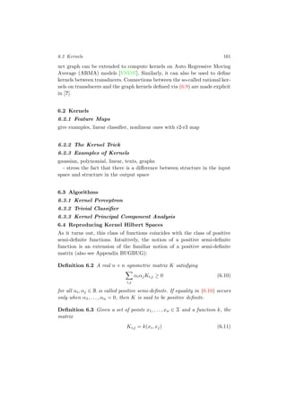 6.2 Kernels 161
uct graph can be extended to compute kernels on Auto Regressive Moving
Average (ARMA) models [VSV07]. Similarly, it can also be used to deﬁne
kernels between transducers. Connections between the so-called rational ker-
nels on transducers and the graph kernels deﬁned via (6.9) are made explicit
in [?].
6.2 Kernels
6.2.1 Feature Maps
give examples, linear classiﬁer, nonlinear ones with r2-r3 map
6.2.2 The Kernel Trick
6.2.3 Examples of Kernels
gaussian, polynomial, linear, texts, graphs
- stress the fact that there is a diﬀerence between structure in the input
space and structure in the output space
6.3 Algorithms
6.3.1 Kernel Perceptron
6.3.2 Trivial Classiﬁer
6.3.3 Kernel Principal Component Analysis
6.4 Reproducing Kernel Hilbert Spaces
As it turns out, this class of functions coincides with the class of positive
semi-deﬁnite functions. Intuitively, the notion of a positive semi-deﬁnite
function is an extension of the familiar notion of a positive semi-deﬁnite
matrix (also see Appendix BUGBUG):
Deﬁnition 6.2 A real n × n symmetric matrix K satisfying
i,j
αiαjKi,j ≥ 0 (6.10)
for all αi, αj ∈ R is called positive semi-deﬁnite. If equality in (6.10) occurs
only when α1, . . . , αn = 0, then K is said to be positive deﬁnite.
Deﬁnition 6.3 Given a set of points x1, . . . , xn ∈ X and a function k, the
matrix
Ki,j = k(xi, xj) (6.11)
 