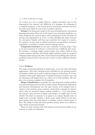 1.1 A Taste of Machine Learning 9
are vertices of a tree or graph. However, graphs themselves may be the
observations. For instance, the DOM-tree of a webpage, the call-graph of
a computer program, or the protein-protein interaction networks may form
the basis upon which we may want to perform inference.
Strings occur frequently, mainly in the area of bioinformatics and natural
language processing. They may be the input to our estimation problems, e.g.
when classifying an e-mail as spam, when attempting to locate all names of
persons and organizations in a text, or when modeling the topic structure
of a document. Equally well they may constitute the output of a system.
For instance, we may want to perform document summarization, automatic
translation, or attempt to answer natural language queries.
Compound structures are the most commonly occurring object. That
is, in most situations we will have a structured mix of diﬀerent data types.
For instance, a webpage might contain images, text, tables, which in turn
contain numbers, and lists, all of which might constitute nodes on a graph of
webpages linked among each other. Good statistical modelling takes such de-
pendencies and structures into account in order to tailor suﬃciently ﬂexible
models.
1.1.3 Problems
The range of learning problems is clearly large, as we saw when discussing
applications. That said, researchers have identiﬁed an ever growing number
of templates which can be used to address a large set of situations. It is those
templates which make deployment of machine learning in practice easy and
our discussion will largely focus on a choice set of such problems. We now
give a by no means complete list of templates.
Binary Classiﬁcation is probably the most frequently studied problem
in machine learning and it has led to a large number of important algorithmic
and theoretic developments over the past century. In its simplest form it
reduces to the question: given a pattern x drawn from a domain X, estimate
which value an associated binary random variable y ∈ {±1} will assume.
For instance, given pictures of apples and oranges, we might want to state
whether the object in question is an apple or an orange. Equally well, we
might want to predict whether a home owner might default on his loan,
given income data, his credit history, or whether a given e-mail is spam or
ham. The ability to solve this basic problem already allows us to address a
large variety of practical settings.
There are many variants exist with regard to the protocol in which we are
required to make our estimation:
 