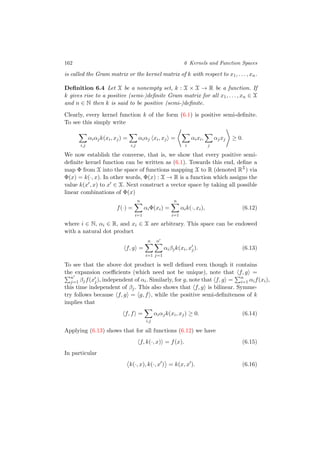 162 6 Kernels and Function Spaces
is called the Gram matrix or the kernel matrix of k with respect to x1, . . . , xn.
Deﬁnition 6.4 Let X be a nonempty set, k : X × X → R be a function. If
k gives rise to a positive (semi-)deﬁnite Gram matrix for all x1, . . . , xn ∈ X
and n ∈ N then k is said to be positive (semi-)deﬁnite.
Clearly, every kernel function k of the form (6.1) is positive semi-deﬁnite.
To see this simply write
i,j
αiαjk(xi, xj) =
i,j
αiαj xi, xj =
i
αixi,
j
αjxj ≥ 0.
We now establish the converse, that is, we show that every positive semi-
deﬁnite kernel function can be written as (6.1). Towards this end, deﬁne a
map Φ from X into the space of functions mapping X to R (denoted RX
) via
Φ(x) = k(·, x). In other words, Φ(x) : X → R is a function which assigns the
value k(x , x) to x ∈ X. Next construct a vector space by taking all possible
linear combinations of Φ(x)
f(·) =
n
i=1
αiΦ(xi) =
n
i=1
αik(·, xi), (6.12)
where i ∈ N, αi ∈ R, and xi ∈ X are arbitrary. This space can be endowed
with a natural dot product
f, g =
n
i=1
n
j=1
αiβjk(xi, xj). (6.13)
To see that the above dot product is well deﬁned even though it contains
the expansion coeﬃcients (which need not be unique), note that f, g =
n
j=1 βjf(xj), independent of αi. Similarly, for g, note that f, g = n
i=1 αif(xi),
this time independent of βj. This also shows that f, g is bilinear. Symme-
try follows because f, g = g, f , while the positive semi-deﬁniteness of k
implies that
f, f =
i,j
αiαjk(xi, xj) ≥ 0. (6.14)
Applying (6.13) shows that for all functions (6.12) we have
f, k(·, x) = f(x). (6.15)
In particular
k(·, x), k(·, x ) = k(x, x ). (6.16)
 