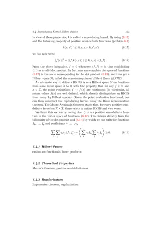 6.4 Reproducing Kernel Hilbert Spaces 163
In view of these properties, k is called a reproducing kernel. By using (6.15)
and the following property of positive semi-deﬁnite functions (problem 6.1)
k(x, x )2
≤ k(x, x) · k(x , x ) (6.17)
we can now write
|f(x)|2
= | f, k(·, x) | ≤ k(x, x) · f, f . (6.18)
From the above inequality, f = 0 whenever f, f = 0, thus establishing
·, · as a valid dot product. In fact, one can complete the space of functions
(6.12) in the norm corresponding to the dot product (6.13), and thus get a
Hilbert space H, called the reproducing kernel Hilbert Space (RKHS).
An alternate way to deﬁne a RKHS is as a Hilbert space H on functions
from some input space X to R with the property that for any f ∈ H and
x ∈ X, the point evaluations f → f(x) are continuous (in particular, all
points values f(x) are well deﬁned, which already distinguishes an RKHS
from many L2 Hilbert spaces). Given the point evaluation functional, one
can then construct the reproducing kernel using the Riesz representation
theorem. The Moore-Aronszajn theorem states that, for every positive semi-
deﬁnite kernel on X × X, there exists a unique RKHS and vice versa.
We ﬁnish this section by noting that ·, · is a positive semi-deﬁnite func-
tion in the vector space of functions (6.12). This follows directly from the
bilinearity of the dot product and (6.14) by which we can write for functions
f1, . . . , fp and coeﬃcients γ1, . . . , γp
i j
γiγj fi, fj =
i
γifi,
j
γjfj ≥ 0. (6.19)
6.4.1 Hilbert Spaces
evaluation functionals, inner products
6.4.2 Theoretical Properties
Mercer’s theorem, positive semideﬁniteness
6.4.3 Regularization
Representer theorem, regularization
 