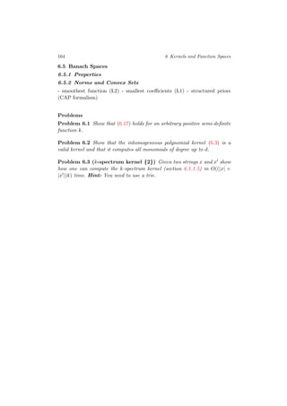 164 6 Kernels and Function Spaces
6.5 Banach Spaces
6.5.1 Properties
6.5.2 Norms and Convex Sets
- smoothest function (L2) - smallest coeﬃcients (L1) - structured priors
(CAP formalism)
Problems
Problem 6.1 Show that (6.17) holds for an arbitrary positive semi-deﬁnite
function k.
Problem 6.2 Show that the inhomogeneous polynomial kernel (6.3) is a
valid kernel and that it computes all monomials of degree up to d.
Problem 6.3 (k-spectrum kernel {2}) Given two strings x and x show
how one can compute the k-spectrum kernel (section 6.1.1.5) in O((|x| +
|x |)k) time. Hint: You need to use a trie.
 