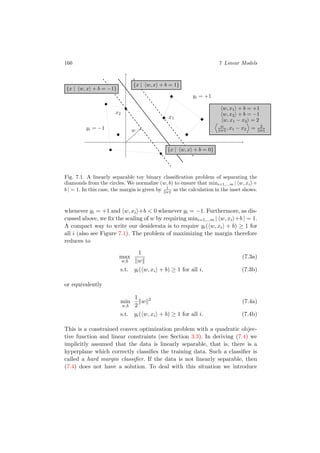 166 7 Linear Models
x1
w
x2
yi = −1
yi = +1
{x | w, x + b = −1}
{x | w, x + b = 1}
{x | w, x + b = 0}
w, x1 + b = +1
w, x2 + b = −1
w, x1 − x2 = 2
w
w , x1 − x2 = 2
w
Fig. 7.1. A linearly separable toy binary classiﬁcation problem of separating the
diamonds from the circles. We normalize (w, b) to ensure that mini=1,...m | w, xi +
b | = 1. In this case, the margin is given by 1
w as the calculation in the inset shows.
whenever yi = +1 and w, xi +b < 0 whenever yi = −1. Furthermore, as dis-
cussed above, we ﬁx the scaling of w by requiring mini=1,...m | w, xi +b | = 1.
A compact way to write our desiderata is to require yi( w, xi + b) ≥ 1 for
all i (also see Figure 7.1). The problem of maximizing the margin therefore
reduces to
max
w,b
1
w
(7.3a)
s.t. yi( w, xi + b) ≥ 1 for all i, (7.3b)
or equivalently
min
w,b
1
2
w 2
(7.4a)
s.t. yi( w, xi + b) ≥ 1 for all i. (7.4b)
This is a constrained convex optimization problem with a quadratic objec-
tive function and linear constraints (see Section 3.3). In deriving (7.4) we
implicitly assumed that the data is linearly separable, that is, there is a
hyperplane which correctly classiﬁes the training data. Such a classiﬁer is
called a hard margin classiﬁer. If the data is not linearly separable, then
(7.4) does not have a solution. To deal with this situation we introduce
 