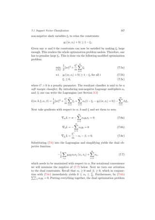 7.1 Support Vector Classiﬁcation 167
non-negative slack variables ξi to relax the constraints:
yi( w, xi + b) ≥ 1 − ξi.
Given any w and b the constraints can now be satisﬁed by making ξi large
enough. This renders the whole optimization problem useless. Therefore, one
has to penalize large ξi. This is done via the following modiﬁed optimization
problem:
min
w,b,ξ
1
2
w 2
+
C
m
m
i=1
ξi (7.5a)
s.t. yi( w, xi + b) ≥ 1 − ξi for all i (7.5b)
ξi ≥ 0, (7.5c)
where C > 0 is a penalty parameter. The resultant classiﬁer is said to be a
soft margin classiﬁer. By introducing non-negative Lagrange multipliers αi
and βi one can write the Lagrangian (see Section 3.3)
L(w, b, ξ, α, β) =
1
2
w 2
+
C
m
m
i=1
ξi +
m
i=1
αi(1 − ξi − yi( w, xi + b)) −
m
i=1
βiξi.
Next take gradients with respect to w, b and ξ and set them to zero.
wL = w −
m
i=1
αiyixi = 0 (7.6a)
bL = −
m
i=1
αiyi = 0 (7.6b)
ξi
L =
C
m
− αi − βi = 0. (7.6c)
Substituting (7.6) into the Lagrangian and simplifying yields the dual ob-
jective function:
−
1
2
i,j
yiyjαiαj xi, xj +
m
i=1
αi, (7.7)
which needs to be maximized with respect to α. For notational convenience
we will minimize the negative of (7.7) below. Next we turn our attention
to the dual constraints. Recall that αi ≥ 0 and βi ≥ 0, which in conjunc-
tion with (7.6c) immediately yields 0 ≤ αi ≤ C
m . Furthermore, by (7.6b)
m
i=1 αiyi = 0. Putting everything together, the dual optimization problem
 