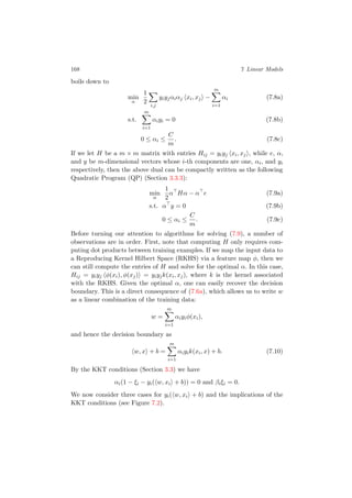 168 7 Linear Models
boils down to
min
α
1
2
i,j
yiyjαiαj xi, xj −
m
i=1
αi (7.8a)
s.t.
m
i=1
αiyi = 0 (7.8b)
0 ≤ αi ≤
C
m
. (7.8c)
If we let H be a m × m matrix with entries Hij = yiyj xi, xj , while e, α,
and y be m-dimensional vectors whose i-th components are one, αi, and yi
respectively, then the above dual can be compactly written as the following
Quadratic Program (QP) (Section 3.3.3):
min
α
1
2
α Hα − α e (7.9a)
s.t. α y = 0 (7.9b)
0 ≤ αi ≤
C
m
. (7.9c)
Before turning our attention to algorithms for solving (7.9), a number of
observations are in order. First, note that computing H only requires com-
puting dot products between training examples. If we map the input data to
a Reproducing Kernel Hilbert Space (RKHS) via a feature map φ, then we
can still compute the entries of H and solve for the optimal α. In this case,
Hij = yiyj φ(xi), φ(xj) = yiyjk(xi, xj), where k is the kernel associated
with the RKHS. Given the optimal α, one can easily recover the decision
boundary. This is a direct consequence of (7.6a), which allows us to write w
as a linear combination of the training data:
w =
m
i=1
αiyiφ(xi),
and hence the decision boundary as
w, x + b =
m
i=1
αiyik(xi, x) + b. (7.10)
By the KKT conditions (Section 3.3) we have
αi(1 − ξi − yi( w, xi + b)) = 0 and βiξi = 0.
We now consider three cases for yi( w, xi + b) and the implications of the
KKT conditions (see Figure 7.2).
 