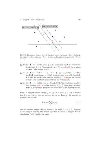 7.1 Support Vector Classiﬁcation 169
{x | w, x + b = −1}
{x | w, x + b = 1}
Fig. 7.2. The picture depicts the well classiﬁed points (yi( w, xi + b) > 1 in black,
the support vectors yi( w, xi +b) = 1 in blue, and margin errors yi( w, xi +b) < 1
in red.
yi( w, xi + b) < 1: In this case, ξi > 0, and hence the KKT conditions
imply that βi = 0. Consequently, αi = C
m (see (7.6c)). Such points
are said to be margin errors.
yi( w, xi + b) > 1: In this case, ξi = 0, (1−ξi −yi( w, xi +b)) < 0, and by
the KKT conditions αi = 0. Such points are said to be well classiﬁed.
It is easy to see that the decision boundary (7.10) does not change
even if these points are removed from the training set.
yi( w, xi + b) = 1: In this case ξi = 0 and βi ≥ 0. Since αi is non-negative
and satisﬁes (7.6c) it follows that 0 ≤ αi ≤ C
m . Such points are said
to be on the margin. They are also sometimes called support vectors.
Since the support vectors satisfy yi( w, xi + b) = 1 and yi ∈ {±1} it follows
that b = yi − w, xi for any support vector xi. However, in practice to
recover b we average
b = yi −
i
w, xi . (7.11)
over all support vectors, that is, points xi for which 0 < αi < C
m . Because
it uses support vectors, the overall algorithm is called C-Support Vector
classiﬁer or C-SV classiﬁer for short.
 