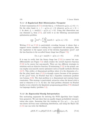 170 7 Linear Models
7.1.1 A Regularized Risk Minimization Viewpoint
A closer examination of (7.5) reveals that ξi = 0 whenever yi( w, xi +b) > 1.
On the other hand, ξi = 1 − yi( w, xi + b) whenever yi( w, xi + b) <
1. In short, ξi = max(0, 1 − yi( w, xi + b)). Using this observation one
can eliminate ξi from (7.5), and write it as the following unconstrained
optimization problem:
min
w,b
1
2
w 2
+
C
m
m
i=1
max(0, 1 − yi( w, xi + b)). (7.12)
Writing (7.5) as (7.12) is particularly revealing because it shows that a
support vector classiﬁer is nothing but a regularized risk minimizer. Here
the regularizer is the square norm of the decision hyperplane 1
2 w 2, and
the loss function is the so-called binary hinge loss (Figure 7.3):
l(w, x, y) = max(0, 1 − y( w, x + b)). (7.13)
It is easy to verify that the binary hinge loss (7.13) is convex but non-
diﬀerentiable (see Figure 7.3) which renders the overall objective function
(7.12) to be convex but non-smooth. There are two diﬀerent strategies to
minimize such an objective function. If minimizing (7.12) in the primal, one
can employ non-smooth convex optimizers such as bundle methods (Section
3.2.7). This yields a d dimensional problem where d is the dimension of x.
On the other hand, since (7.12) is strongly convex because of the presence
of the 1
2 w 2 term, its Fenchel dual has a Lipschitz continuous gradient
(see Lemma 3.10). The dual problem is m dimensional and contains linear
constraints. This strategy is particularly attractive when the kernel trick is
used or whenever d m. In fact, the dual problem obtained via Fenchel
duality is very related to the Quadratic programming problem (7.9) obtained
via Lagrange duality (problem 7.4).
7.1.2 An Exponential Family Interpretation
Our motivating arguments for deriving the SVM algorithm have largely
been geometric. We now show that an equally elegant probabilistic interpre-
tation also exists. Assuming that the training set {(x1, y1), . . . , (xm, ym)}
was drawn iid from some underlying distribution, and using the Bayes rule
(1.15) one can write the likelihood
p(θ|X, Y ) ∝ p(θ)p(Y |X, θ) = p(θ)
m
i=1
p(yi|xi, θ), (7.14)
 